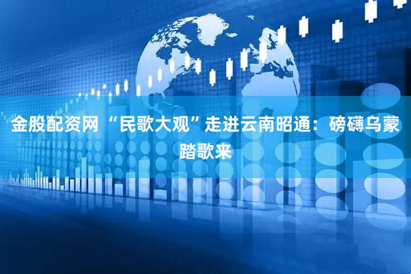 金股配资网 “民歌大观”走进云南昭通：磅礴乌蒙踏歌来
