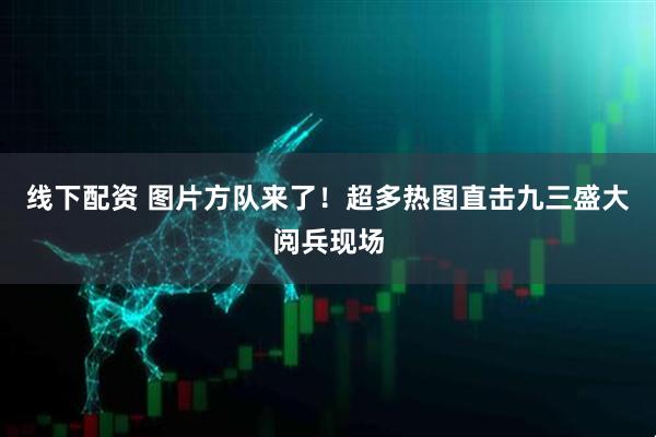 线下配资 图片方队来了！超多热图直击九三盛大阅兵现场