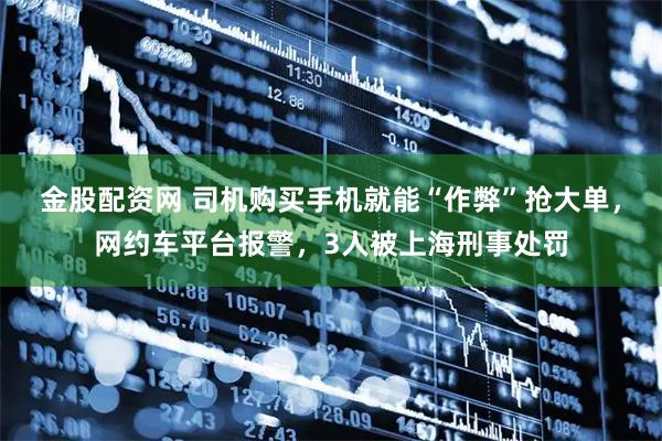 金股配资网 司机购买手机就能“作弊”抢大单，网约车平台报警，3人被上海刑事处罚