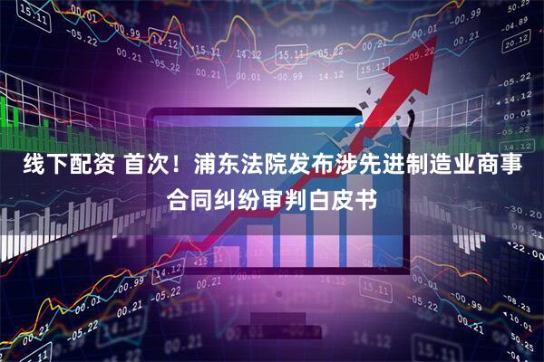 线下配资 首次！浦东法院发布涉先进制造业商事合同纠纷审判白皮书