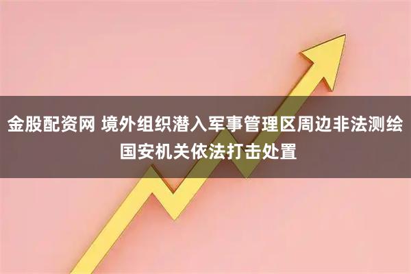 金股配资网 境外组织潜入军事管理区周边非法测绘 国安机关依法打击处置