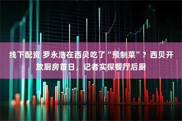 线下配资 罗永浩在西贝吃了“预制菜”？西贝开放厨房首日，记者实探餐厅后厨
