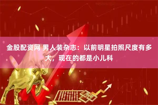 金股配资网 男人装杂志：以前明星拍照尺度有多大，现在的都是小儿科