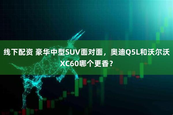 线下配资 豪华中型SUV面对面，奥迪Q5L和沃尔沃XC60哪个更香？