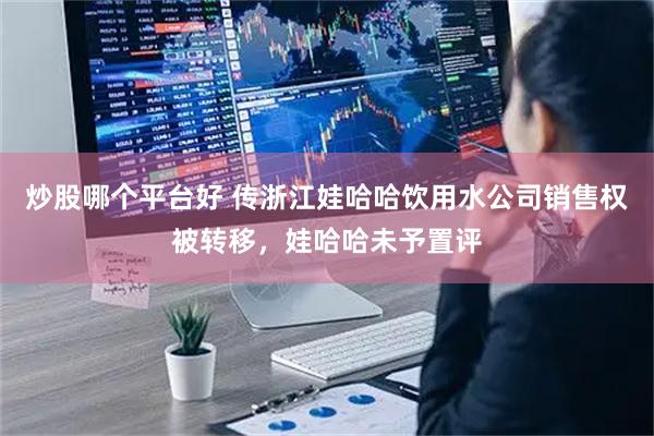 炒股哪个平台好 传浙江娃哈哈饮用水公司销售权被转移，娃哈哈未予置评