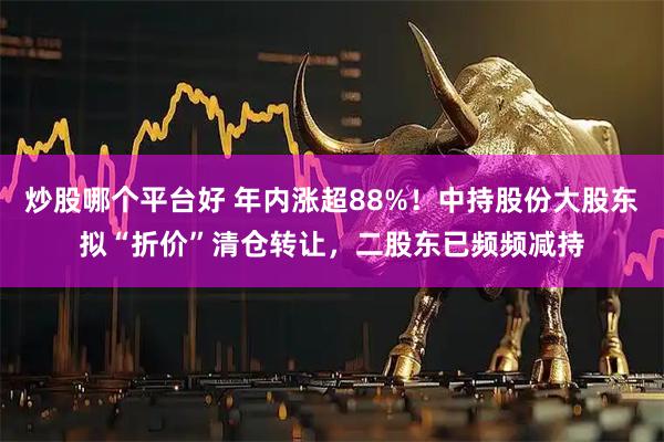 炒股哪个平台好 年内涨超88%！中持股份大股东拟“折价”清仓转让，二股东已频频减持