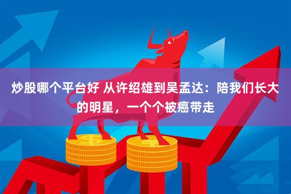 炒股哪个平台好 从许绍雄到吴孟达：陪我们长大的明星，一个个被癌带走