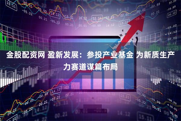 金股配资网 盈新发展：参投产业基金 为新质生产力赛道谋篇布局