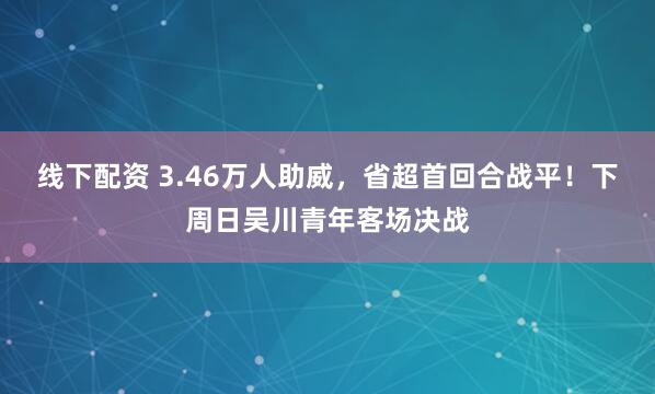 线下配资 3.46万人助威，省超首回合战平！下周日吴川青年客场决战