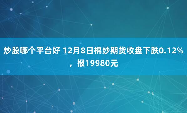 炒股哪个平台好 12月8日棉纱期货收盘下跌0.12%，报19980元