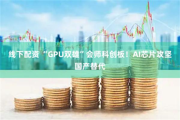 线下配资 “GPU双雄”会师科创板！AI芯片攻坚国产替代