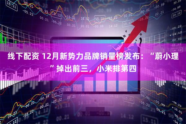 线下配资 12月新势力品牌销量榜发布：“蔚小理”掉出前三，小米排第四