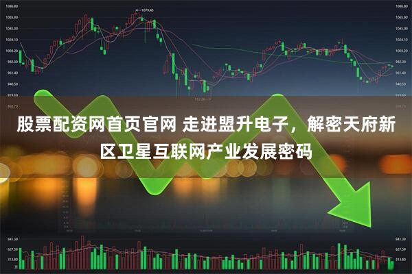 股票配资网首页官网 走进盟升电子，解密天府新区卫星互联网产业发展密码