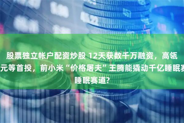 股票独立帐户配资炒股 12天获数千万融资，高瓴、智元等首投，前小米“价格屠夫”王腾能撬动千亿睡眠赛道?