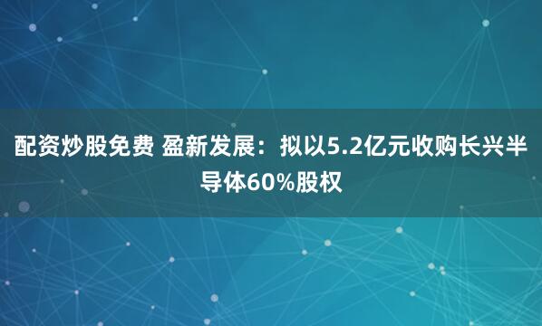 配资炒股免费 盈新发展：拟以5.2亿元收购长兴半导体60%股权