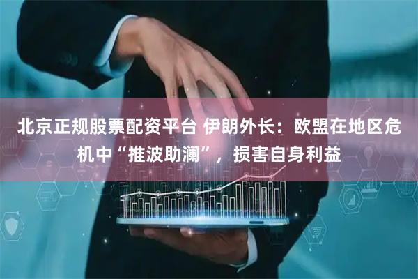 北京正规股票配资平台 伊朗外长：欧盟在地区危机中“推波助澜”，损害自身利益
