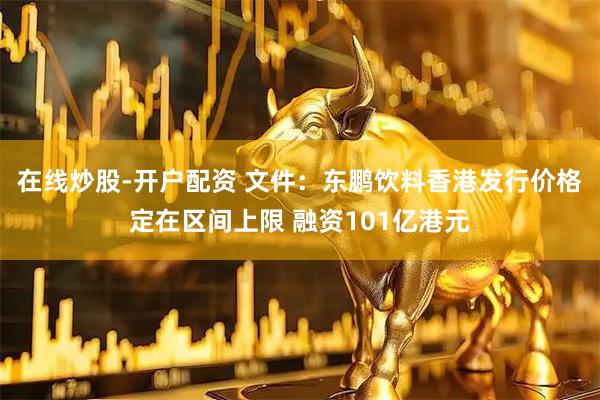 在线炒股-开户配资 文件：东鹏饮料香港发行价格定在区间上限 融资101亿港元