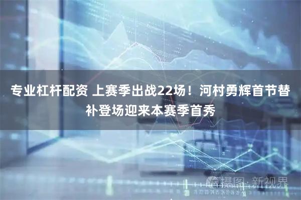 专业杠杆配资 上赛季出战22场！河村勇辉首节替补登场迎来本赛季首秀