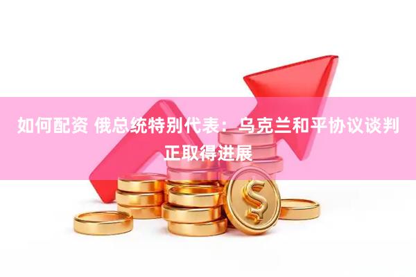 如何配资 俄总统特别代表：乌克兰和平协议谈判正取得进展