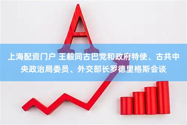 上海配资门户 王毅同古巴党和政府特使、古共中央政治局委员、外交部长罗德里格斯会谈