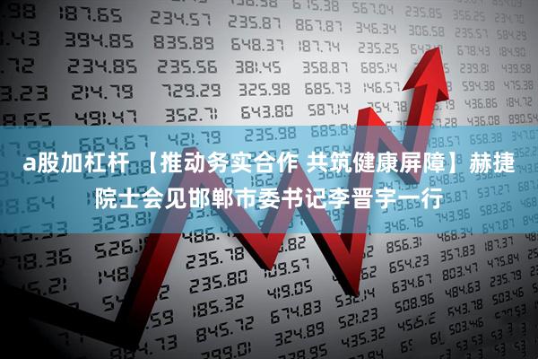 a股加杠杆 【推动务实合作 共筑健康屏障】赫捷院士会见邯郸市委书记李晋宇一行