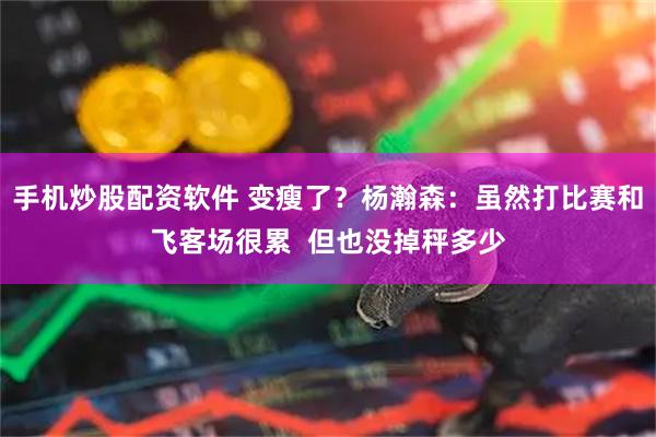 手机炒股配资软件 变瘦了？杨瀚森：虽然打比赛和飞客场很累  但也没掉秤多少