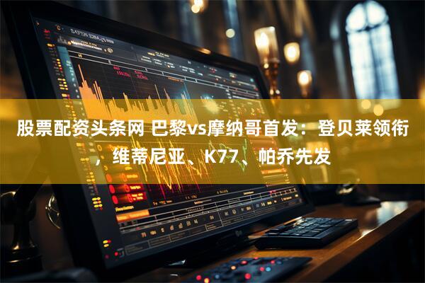股票配资头条网 巴黎vs摩纳哥首发：登贝莱领衔，维蒂尼亚、K77、帕乔先发