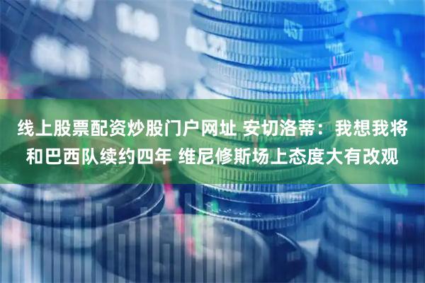 线上股票配资炒股门户网址 安切洛蒂：我想我将和巴西队续约四年 维尼修斯场上态度大有改观