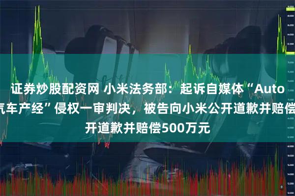 证券炒股配资网 小米法务部：起诉自媒体“AutoReport汽车产经”侵权一审判决，被告向小米公开道歉并赔偿500万元