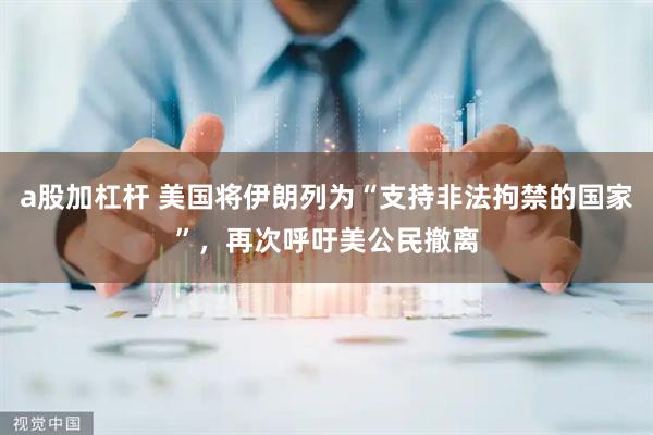 a股加杠杆 美国将伊朗列为“支持非法拘禁的国家”，再次呼吁美公民撤离