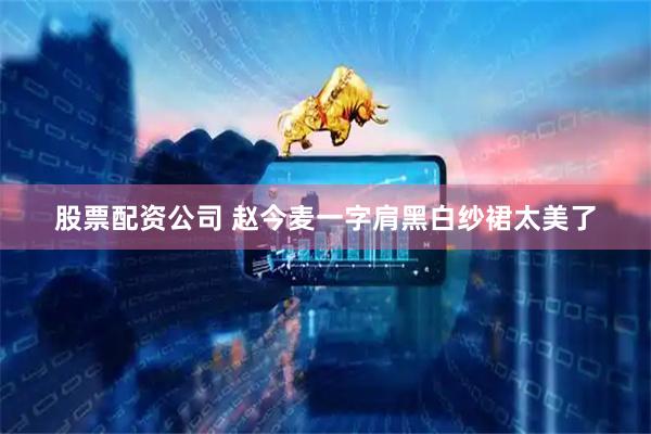 股票配资公司 赵今麦一字肩黑白纱裙太美了