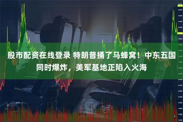 股市配资在线登录 特朗普捅了马蜂窝！中东五国同时爆炸，美军基地正陷入火海