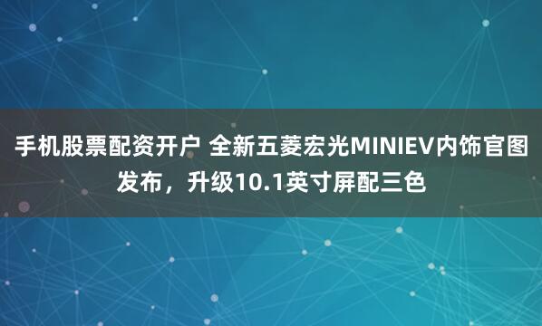 手机股票配资开户 全新五菱宏光MINIEV内饰官图发布，升级10.1英寸屏配三色