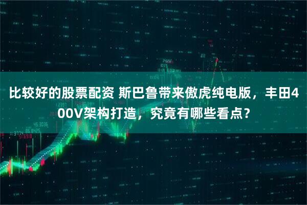 比较好的股票配资 斯巴鲁带来傲虎纯电版，丰田400V架构打造，究竟有哪些看点？