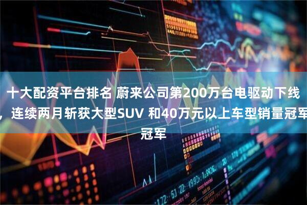 十大配资平台排名 蔚来公司第200万台电驱动下线，连续两月斩获大型SUV 和40万元以上车型销量冠军