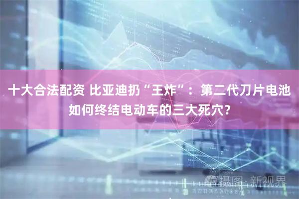 十大合法配资 比亚迪扔“王炸”：第二代刀片电池如何终结电动车的三大死穴？