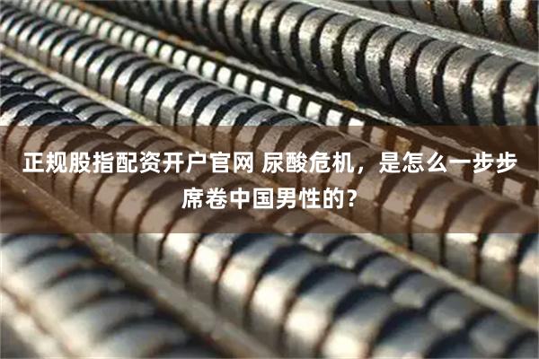 正规股指配资开户官网 尿酸危机，是怎么一步步席卷中国男性的？