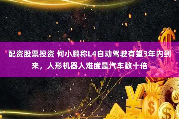 配资股票投资 何小鹏称L4自动驾驶有望3年内到来，人形机器人难度是汽车数十倍