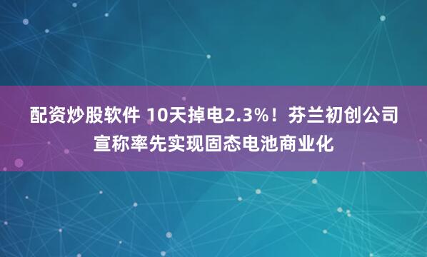 配资炒股软件 10天掉电2.3%！芬兰初创公司宣称率先实现固态电池商业化