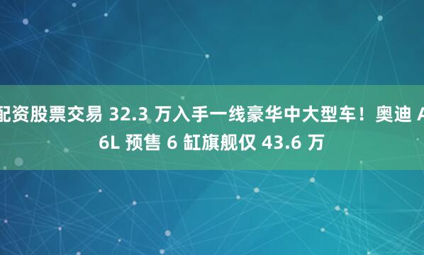 配资股票交易 32.3 万入手一线豪华中大型车！奥迪 A6L 预售 6 缸旗舰仅 43.6 万