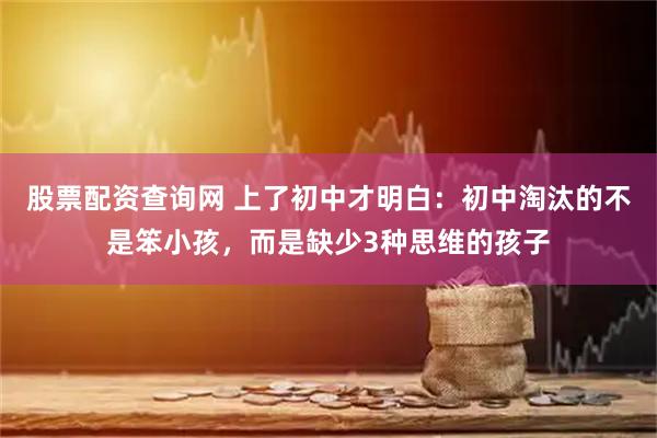 股票配资查询网 上了初中才明白：初中淘汰的不是笨小孩，而是缺少3种思维的孩子