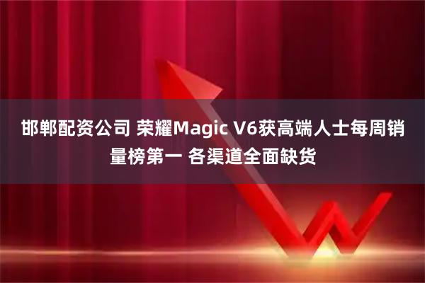 邯郸配资公司 荣耀Magic V6获高端人士每周销量榜第一 各渠道全面缺货