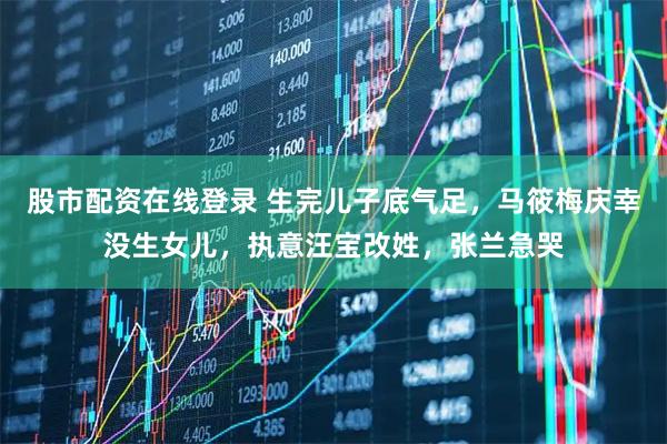 股市配资在线登录 生完儿子底气足，马筱梅庆幸没生女儿，执意汪宝改姓，张兰急哭