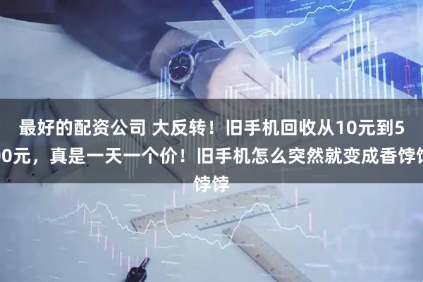 最好的配资公司 大反转！旧手机回收从10元到500元，真是一天一个价！旧手机怎么突然就变成香饽饽
