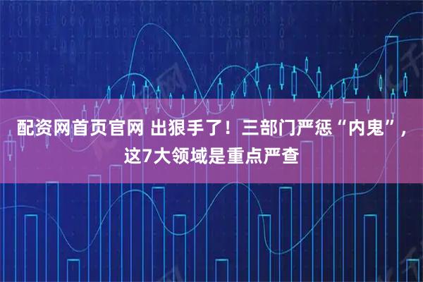 配资网首页官网 出狠手了！三部门严惩“内鬼”，这7大领域是重点严查