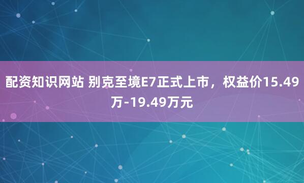 配资知识网站 别克至境E7正式上市，权益价15.49万-19.49万元