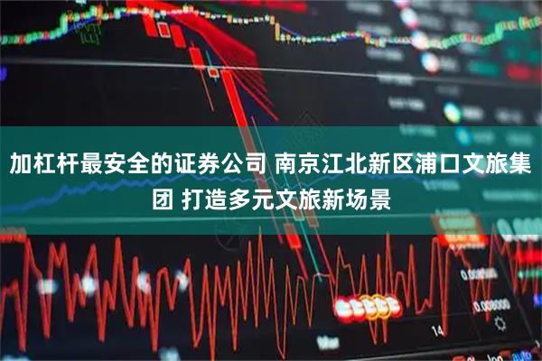 加杠杆最安全的证券公司 南京江北新区浦口文旅集团 打造多元文旅新场景