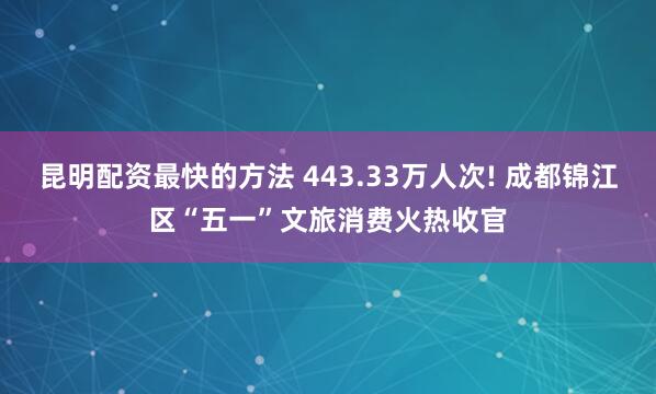 昆明配资最快的方法 443.33万人次! 成都锦江区“五一”文旅消费火热收官