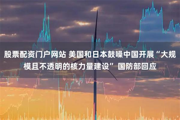 股票配资门户网站 美国和日本鼓噪中国开展“大规模且不透明的核力量建设” 国防部回应