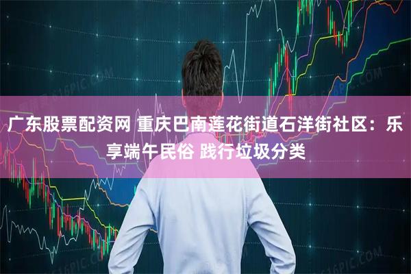 广东股票配资网 重庆巴南莲花街道石洋街社区：乐享端午民俗 践行垃圾分类